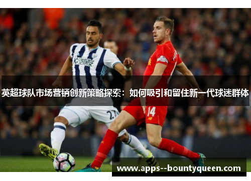 英超球队市场营销创新策略探索：如何吸引和留住新一代球迷群体