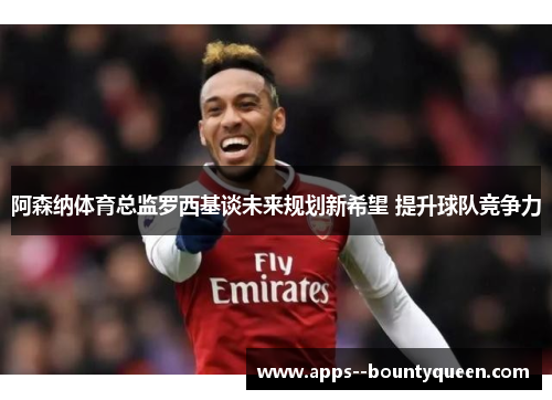 阿森纳体育总监罗西基谈未来规划新希望 提升球队竞争力