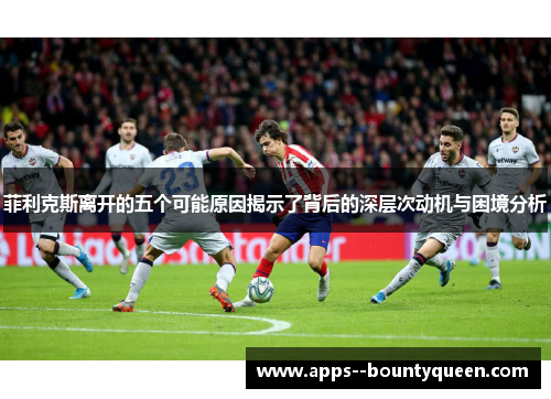 菲利克斯离开的五个可能原因揭示了背后的深层次动机与困境分析 菲利克斯离开的五个可能原因揭示了背后的深层次动机与困境分析