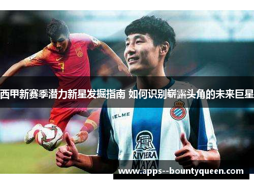 西甲新赛季潜力新星发掘指南 如何识别崭露头角的未来巨星