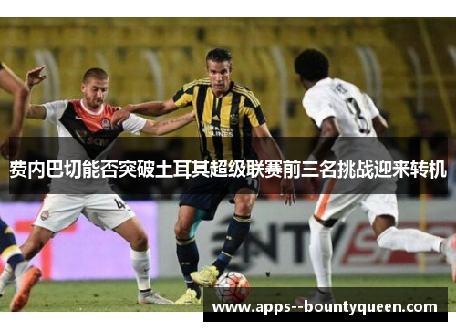 费内巴切能否突破土耳其超级联赛前三名挑战迎来转机 费内巴切能否突破土耳其超级联赛前三名挑战迎来转机