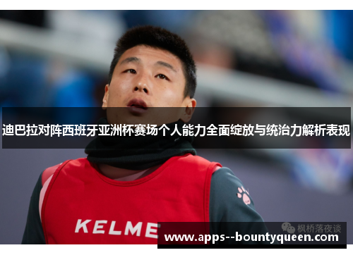 迪巴拉对阵西班牙亚洲杯赛场个人能力全面绽放与统治力解析表现 迪巴拉对阵西班牙亚洲杯赛场个人能力全面绽放与统治力解析表现
