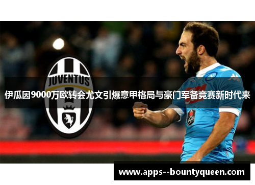 伊瓜因9000万欧转会尤文引爆意甲格局与豪门军备竞赛新时代来