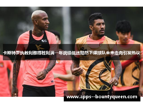 卡斯特罗执教利雅得胜利满一年战绩低迷黯然下课球队未来走向引发热议