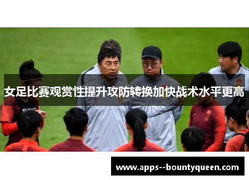 女足比赛观赏性提升攻防转换加快战术水平更高