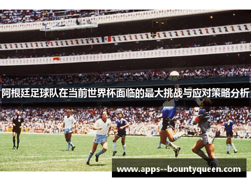阿根廷足球队在当前世界杯面临的最大挑战与应对策略分析