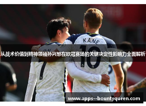 从战术价值到精神领袖孙兴慜在欧冠赛场的关键决定性影响力全面解析