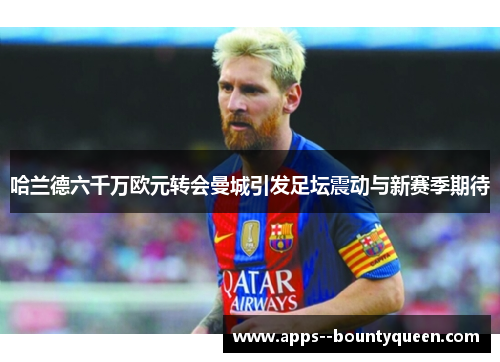 哈兰德六千万欧元转会曼城引发足坛震动与新赛季期待 哈兰德六千万欧元转会曼城引发足坛震动与新赛季期待