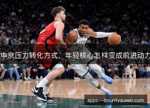 申京压力转化方式,年轻核心怎样变成前进动力 申京压力转化方式,年轻核心怎样变成前进动力