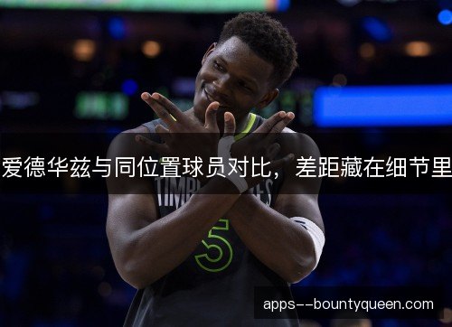 爱德华兹与同位置球员对比,差距藏在细节里 爱德华兹与同位置球员对比,差距藏在细节里