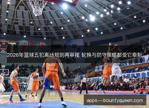 2026年篮球五犯离场规则再审视 轮换与防守策略都受它牵制