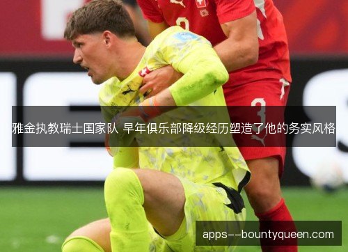 雅金执教瑞士国家队 早年俱乐部降级经历塑造了他的务实风格